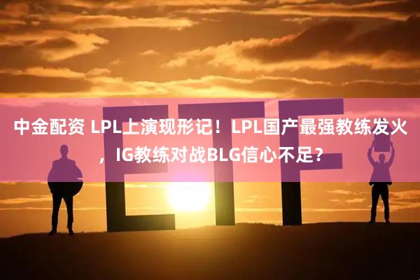 中金配资 LPL上演现形记！LPL国产最强教练发火，IG教练对战BLG信心不足？