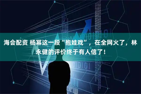 海会配资 杨幂这一段“抱娃戏”，在全网火了，林永健的评价终于有人信了！