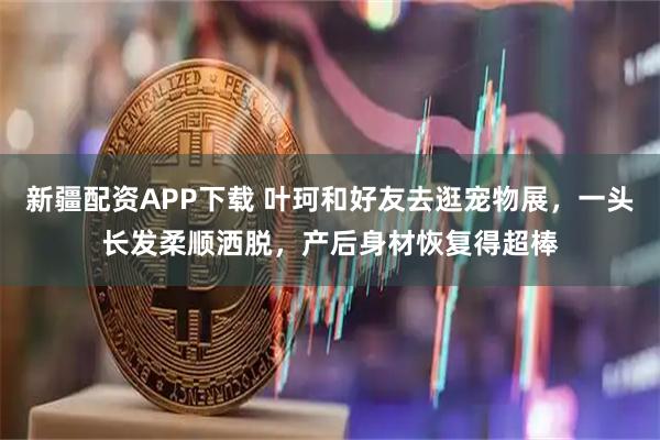 新疆配资APP下载 叶珂和好友去逛宠物展，一头长发柔顺洒脱，产后身材恢复得超棒