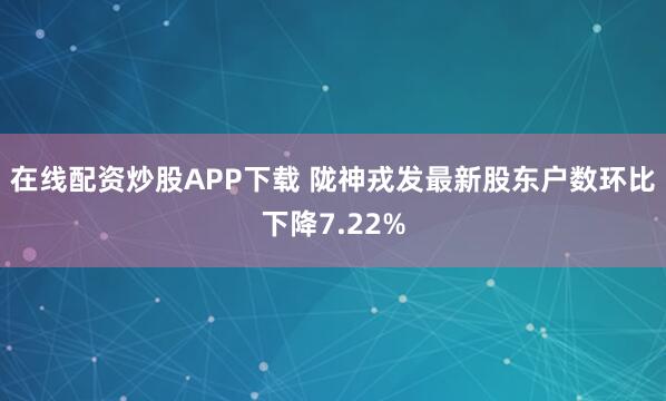在线配资炒股APP下载 陇神戎发最新股东户数环比下降7.22%