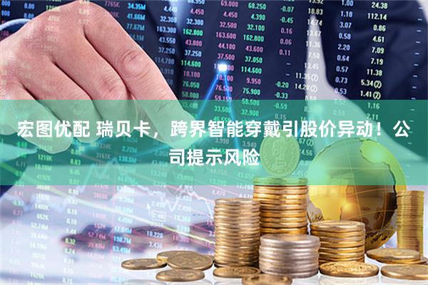 宏图优配 瑞贝卡，跨界智能穿戴引股价异动！公司提示风险